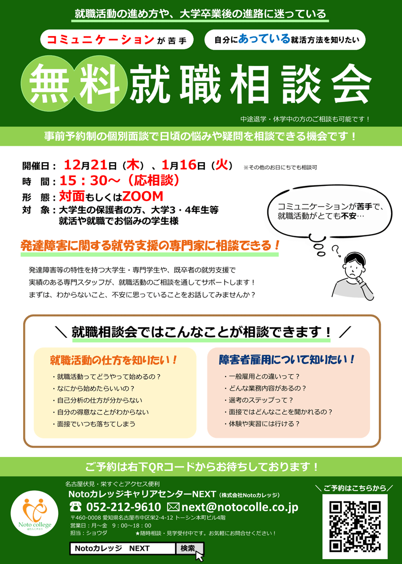 就職活動の進め方や、大学卒業後の進路に迷っている コミュニケーションが苦手、自分にあっている就活方法を知りたい 「無料就職相談会」 事前予約制の個別面談で日頃の悩みや疑問を相談できる機会です！ | 開催日 : 12月21日（木）・1月16日（火） ※その他のお日にちでも相談可 / 時間 : 15時30分～（応相談） / 形態 : 対面もしくはZOOM / 対象 : 大学生の保護者の方、大学3・4年生等、就活や就職でお悩みの学生様 | 「発達障害に関する就労支援の専門家に相談できる！」 発達障害等の特性を持つ大学生・専門学生や、既卒者の就労支援で実績のある専門スタッフが、就職活動のご相談を通じてサポートします！ まずは、わからないこと、不安に思っていることをお話してみませんか？ | 「就職相談会ではこんなことが相談できます！」 「就職活動の仕方を知りたい！」 ・就職活動ってどうやって始めるの？ ・なにから始めたらいいの？ ・自己分析の仕方が分からない ・自分の得意なことがわからない ・面接でいつも落ちてしまう / 「障害者雇用について知りたい」 ・一般雇用との違いって？ ・どんな業務内容があるの？ ・選考のステップって？ ・面接ではどんなことを聞かれるの？ ・体験や実習には行ける？ | ご予約は右下のQRコードからお待ちしております！ | お問合わせ先: TEL 052-212-9610 株式会社 Notoカレッジ 担当者:ショウダ