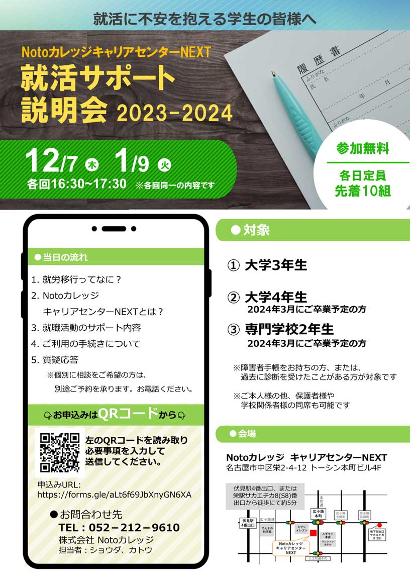 就活に不安を抱える学生の皆様へ NotoカレッジキャリアセンターNEXT 就活サポート説明会 2022-2023 | 12月7日（木）、1月9日（火） 各回16時30分～17時30分 ※各回同一の内容です | 参加無料、各日定員:先着10組 | 対象:(1)大学3年生 / (2)大学4年生 2024年3月にご卒業予定の方 / (3)専門学校2年生 2024年3月にご卒業予定の方 ※障害者手帳をお持ちの方、または、過去に診断を受けたことがある方が対象です ※ご本人様の他、保護者様や学校関係者様の同席も可能です ※センターの雰囲気を体験したい方も歓迎いたします | 当日の流れ:1.就労移行ってなに？、2.Notoカレッジ キャリアセンターNEXTとは？、3.就職活動のサポート内容、4.ご利用の手続きについて、5.質疑応答 ※個別に相談をご希望の方は、別途ご予約を承ります。お電話ください。 | 会場:Notoカレッジ キャリアセンターNEXT 名古屋市中区栄2-4-12 トーシン本町ビル4F | 伏見駅4番出口、または栄駅サカエチカ8(S8)番出口から徒歩にて約5分 | Aさん「就活のサポート？」 Bさん「就活しなくちゃとは思うけれど、不安だと感じることってありませんか？」 Aさん「不安しかない…」 Bさん「学生の皆さんが内定を取るためのサポートをしています。まずは説明会に来て、サポート内容を聞いてみませんか？」 | お申込みはQRコードから:左のQRコードを読み取り必要事項を入力して送信してください。 | 申込みURL:https://forms.gle/aLt6f69JbXnyGN6XA | お問合わせ先: TEL 052-212-9610 株式会社 Notoカレッジ 担当者:ショウダ、カトウ