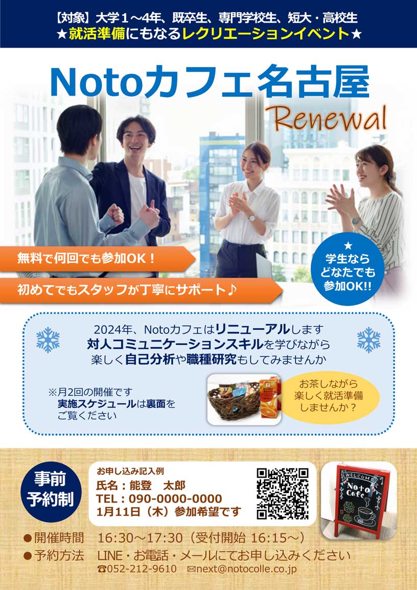 【対象】大学1～4年、既卒生、専門学校生、短大・高校生 ★就活準備にもなるレクリエーションイベント★ | 「Notoカフェ名古屋」 開催時間:16:30～17:30（受付開始 16:15～） 学生ならどなたでも参加OK!! | 無料で何回でも参加OK！ / 初めてでもスタッフが丁寧にサポート♪ | 「Notoカフェって？」 コミュニケーションが苦手な大学生・既卒生・専門学生・短大生・高校生を対象とした楽しみながら対人コミュニケーションスキルを身につけられる場所です。参加費無料で何回でも参加可能です。 | 2024年、Notoカフェはリニューアルします。対人コミュニケーションスキルを学びながら
                            楽しく自己分析や職種研究もしてみませんか。 お茶しながら楽しく就活準備しませんか？ ※月2回の開催です。実施スケジュールは裏面をご覧ください。 | 事前予約制「予約方法は？」 LINEまたはお電話・メールにて、お申込みください。1.お名前、2.お電話番号、3.ご希望日をお伝えください。 | LINEからのお申込みが簡単です。下記QRコードよりお友達登録後、お申込みください。 「申込み時の記載例: 氏名：能登 太郎 TEL: 090-1234-0000 1/11（木） 参加希望です。」