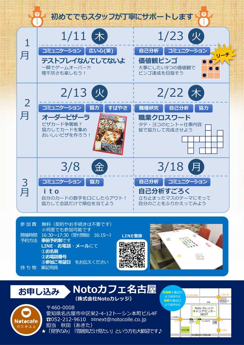 初めてでもスタッフが丁寧にサポート！ | 1月11日（木）「テストプレイなんてしてないよ」一瞬でゲームオーバー?! 理不尽さも楽しもう！ / 1月23日（火）「価値観ビンゴ」大事にしたい9つの価値観でビンゴ達成を目指そう / 2月13日（火）「オーダーピザーラ」ピザカード争奪戦？協力してカードを集めおいしいピザを作ろう！ / 2月22日（木）「職業クロスワード」 タテ・ヨコのヒント＝仕事内容。皆で協力して完成させよう / 3月8日（金）「ito」自分のカードの数字を口にしたらアウト！協力して会話だけで順位を当てよう / 3月18日（月）「自己分析すごろく」 立ち止まったマスのテーマにそって自分のことをふりかえってみよう | ボードゲーム 楽しみながらコミュニケーションスキルを養う！ 世界の様々なボードゲームで楽しめる！ボードゲームに馴染みがない、初対面の人とは緊張するという人でも大丈夫です。必ずスタッフがついているので、まずはゲームのルールを聞いて、楽しむことを目的に参加してみてくださいね♪ | お申込み : Notoカフェ名古屋 （株式会社Notoカレッジ） 〒460-0008 愛知県名古屋市中区栄2-4-12トーシン本町ビル4F 電話 : 052-212-9610 メール : next@notocolle.co.jp 担当：秋田（あきた）☆見学のみの方や、事業所の雰囲気だけ見たいという方も大歓迎です♪