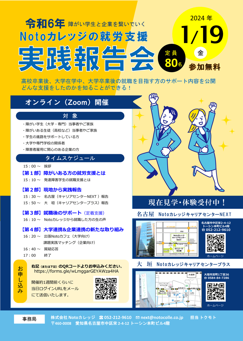 令和6年障がい学生と企業を繋いでいく Notoカレッジの就労支援 実践報告会 2024年1月19日（金）、定員 80名、参加無料 | 高校卒業後、大学在学中、大学卒業後の就職を目指す方のサポート内容を公開。どんな支援をしたのかを知ることがでいる！ | オンライン（Zoom）開催 | 対象）・障がい学生（大学・専門）当事者やご家族 / ・障がいある生徒（高校など）当事者やご家族 / ・学生の進路をサポートしている方 / ・大学や専門学校の関係者 / ・障害者雇用に関心のある企業の方 | タイムスケジュール） 15時～ 挨拶 【第1部】障がいある方の就労支援とは / 15時10分～ 発達障害学生の就職支援とは 【第2部】現地から実践報告 / 15時30分～ 名古屋（キャリアセンターNEXT ）報告 / 15時50分～ 大 垣（キャリアセンタープラス）報告 【第3部】就職後のサポート（定着支援） / 16時10分～ Notoカレッジから就職した方の生の声 【第4部】大学連携&企業連携の新たな取り組み / 16時20分～ 出張Notoカフェ（大学向け） 課題実践マッチング（企業向け） / 16時40分～ 質疑応答 / 17時 終了 | お申し込み） 右記 （または下記） のQRコードよりお申込みください。 https://forms.gle/wLmggarGEYAWza4HA / 開催約1週間前くらいに当日ログインURLをメールにて送信いたします。 名古屋市中区栄2-4-12
                            トーシン本町ビル4階 電話:052-212-9610 / 大垣 Notoカレッジキャリアセンタープラス 大垣市宮町1丁目36 電話:0584-84-7286 |  | 現在見学・体験受付中！ | 名古屋 NotoカレッジキャリアセンターNEXT | 事務局: TEL 052-212-9610 株式会社 Notoカレッジ 担当:トクモト 〒460-0008 愛知県名古屋市中区栄2-4-12 トーシン本町ビル4階